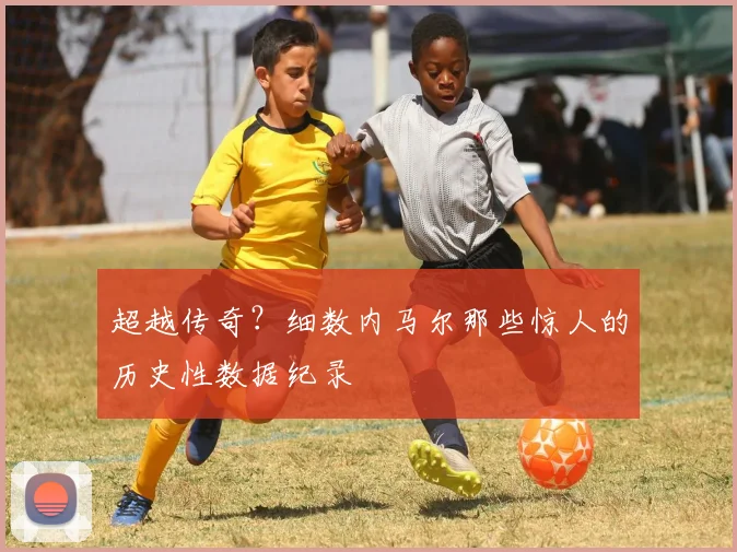 超越传奇？细数内马尔那些惊人的历史性数据纪录