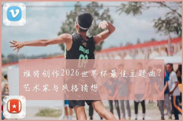 谁将创作2026世界杯最佳主题曲？艺术家与风格猜想