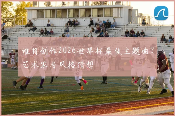 谁将创作2026世界杯最佳主题曲?艺术家与风格猜想