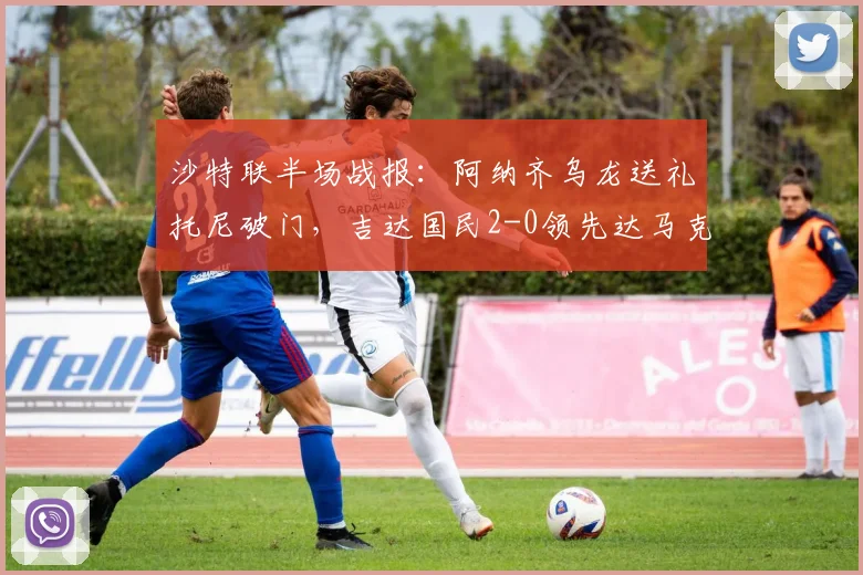 沙特联半场战报：阿纳齐乌龙送礼托尼破门，吉达国民2-0领先达马克