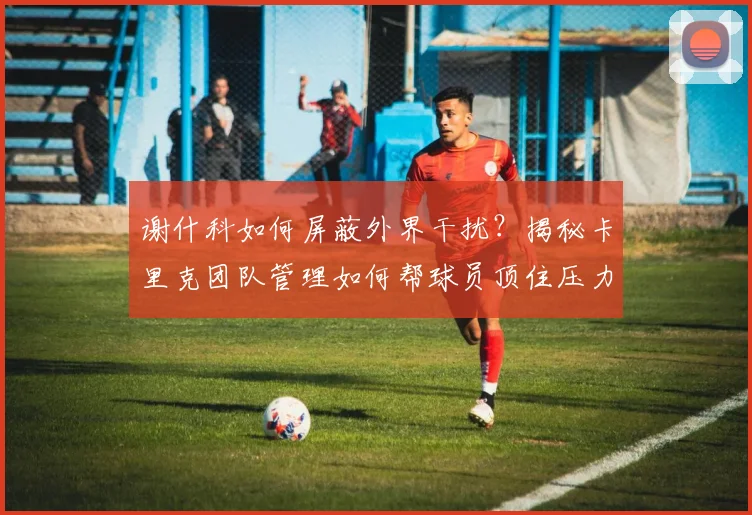 谢什科如何屏蔽外界干扰？揭秘卡里克团队管理如何帮球员顶住压力、2026赛季展现超强心理素质