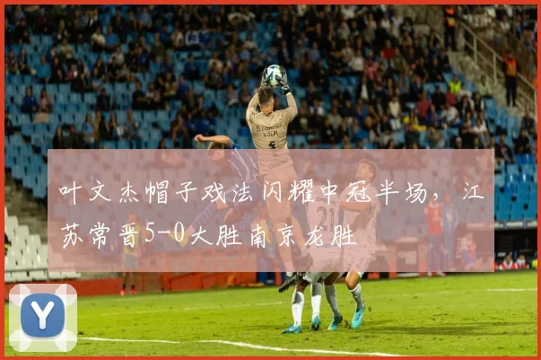 叶文杰帽子戏法闪耀中冠半场，江苏常晋5-0大胜南京龙胜