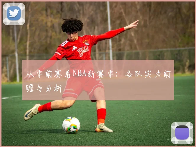 从季前赛看NBA新赛季：各队实力前瞻与分析