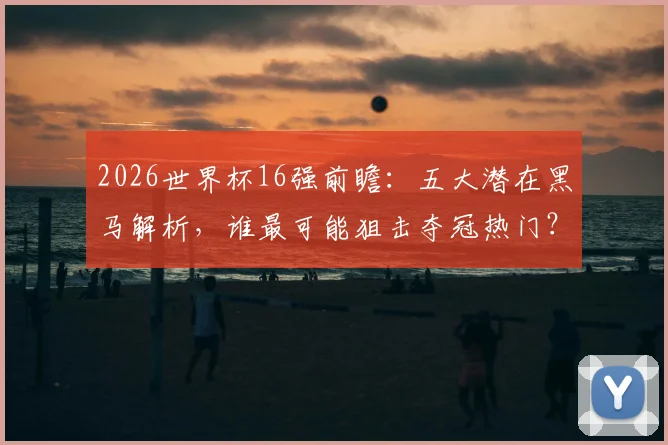 2026世界杯16强前瞻:五大潜在黑马解析,谁最可能狙击夺冠热门?