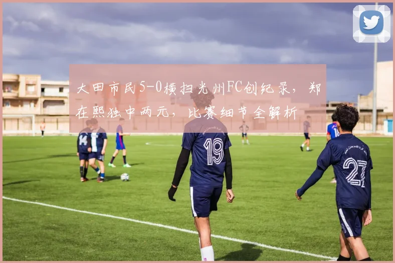 大田市民5-0横扫光州FC创纪录，郑在熙独中两元，比赛细节全解析