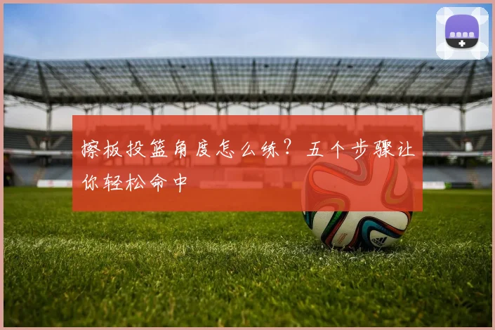 擦板投篮角度怎么练？五个步骤让你轻松命中