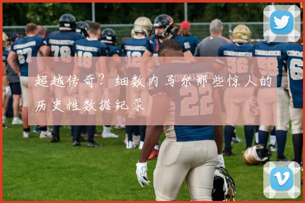超越传奇?细数内马尔那些惊人的历史性数据纪录