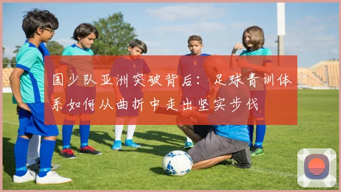 国少队亚洲突破背后:足球青训体系如何从曲折中走出坚实步伐