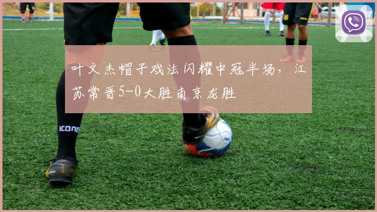 叶文杰帽子戏法闪耀中冠半场,江苏常晋5-0大胜南京龙胜