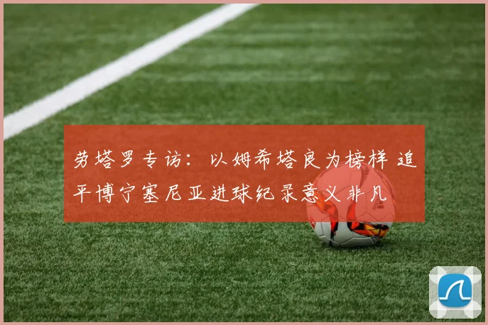 劳塔罗专访：以姆希塔良为榜样 追平博宁塞尼亚进球纪录意义非凡