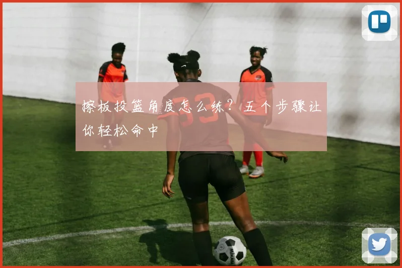 擦板投篮角度怎么练?五个步骤让你轻松命中